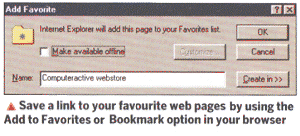 Save a link to your favourite web pages by using the Add Favourites or Bookmark option in your browser