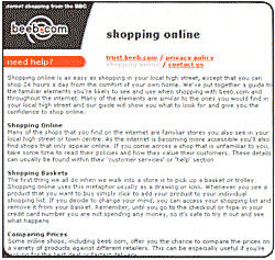 Shopping online is as easy as shopping in your local high street except that you can shop 24 hours a day from the comfort of your own home. We've put together a guide to the familiar elements you're likely to see and use when shopping with beeb.com and throughout the internet. Many of the elements are similar to the ones you would find in your local high street and our guide will show you what to look for and give you the confidence to shop online.
SHOPPING ONLINE
Many of the shops that you find on the internet are familiar stores you also see in your local high street or town centre. As the internet is becoming more accesible you'll also find shops that only appear online. If you come across a shop that is unfamiliar to you,take some time to read their policies and how they value their customers. These details can usually be found within their 'customer services' or 'help' section.
SHOPPING BASKETS
The first thing we all do when we walk into a store is to pick up a basket or trolley. Shopping online uses this metaphor usually as a drawing or icon. Whenever you see a product that you want to buy simply click to add your product to your individual shopping list. If you decide to change your mind,you can access your shoping list and remove it from your basket. Remember,until you go to the checkout or type in your credit card number you are not spending any money,so it's safe to try it out and see what happens.
COMPARING PRICES
Some online shops,including beeb.com,offer you the chance to compare the prices on a variety of products against different retailers. This can be especially useful if you're looking for the best deal or fastest delivery.	  